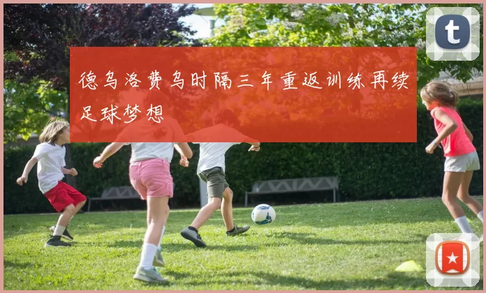 德乌洛费乌时隔三年重返训练再续足球梦想