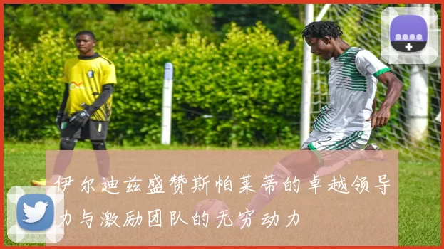 伊尔迪兹盛赞斯帕莱蒂的卓越领导力与激励团队的无穷动力