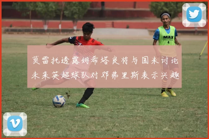 莫雷托透露姆希塔良将与国米讨论未来英超球队对邓弗里斯表示兴趣