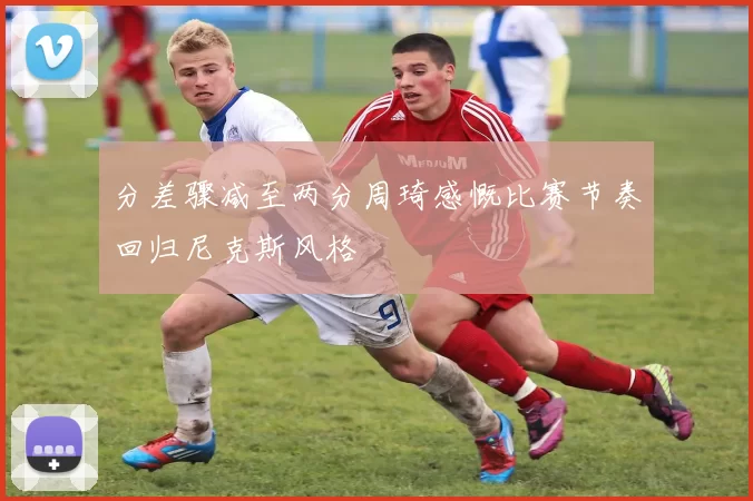 分差骤减至两分周琦感慨比赛节奏回归尼克斯风格