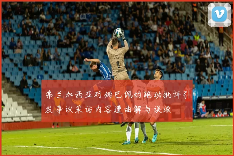 弗兰加西亚对姆巴佩的跑动批评引发争议采访内容遭曲解与误读