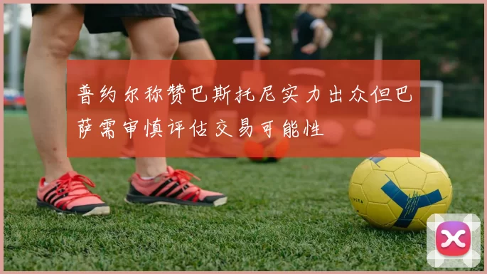 普约尔称赞巴斯托尼实力出众但巴萨需审慎评估交易可能性