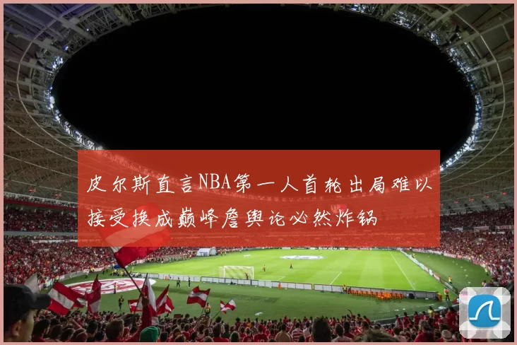 皮尔斯直言NBA第一人首轮出局难以接受换成巅峰詹舆论必然炸锅