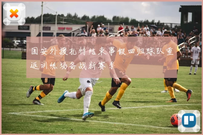 国安外援孔特结束事假回归球队重返训练场备战新赛季