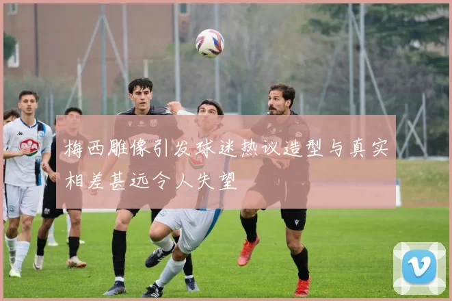 梅西雕像引发球迷热议造型与真实相差甚远令人失望