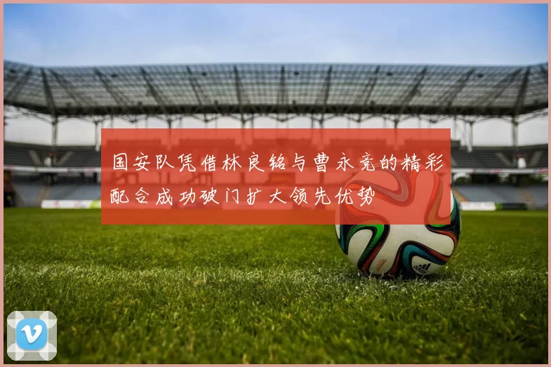 国安队凭借林良铭与曹永竞的精彩配合成功破门扩大领先优势