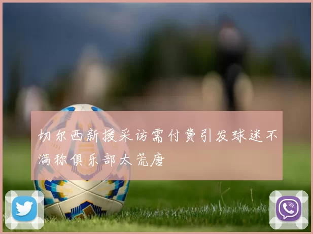 切尔西新援采访需付费引发球迷不满称俱乐部太荒唐