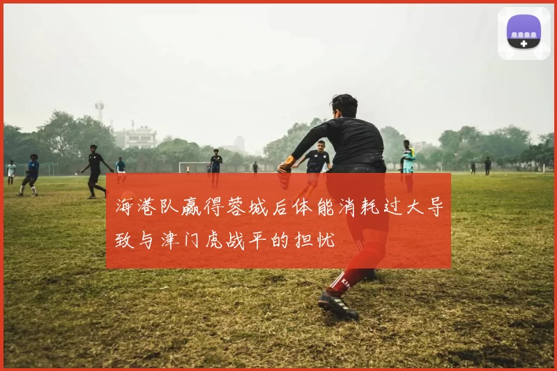 海港队赢得蓉城后体能消耗过大导致与津门虎战平的担忧