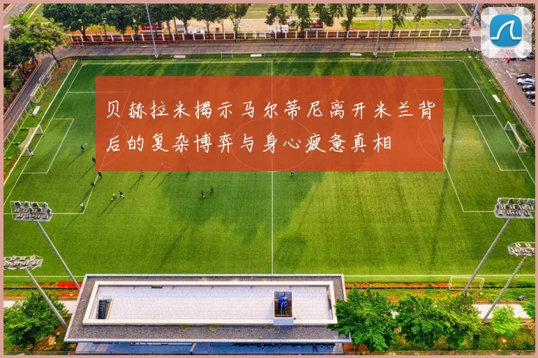贝赫拉米揭示马尔蒂尼离开米兰背后的复杂博弈与身心疲惫真相