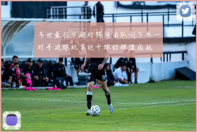 韦世豪在中超对阵河南队创下单一对手进球纪录达十球的辉煌成就