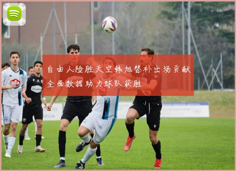 自由人险胜天空韩旭替补出场贡献全面数据助力球队获胜
