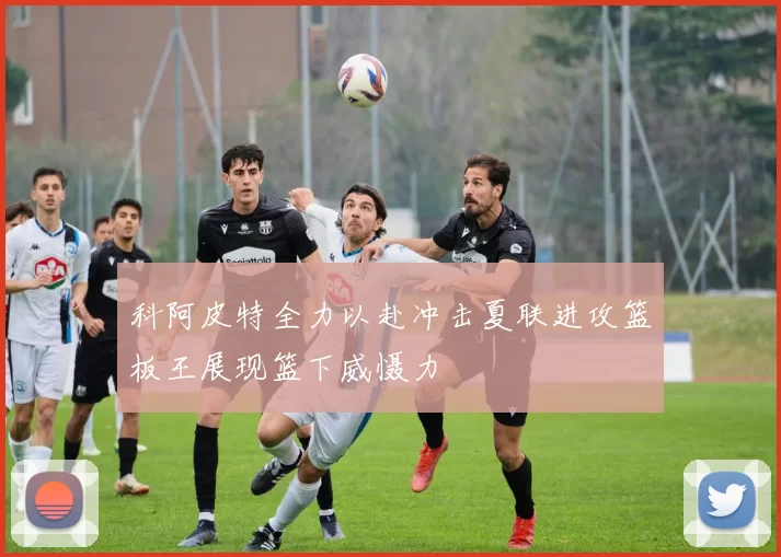 科阿皮特全力以赴冲击夏联进攻篮板王展现篮下威慑力