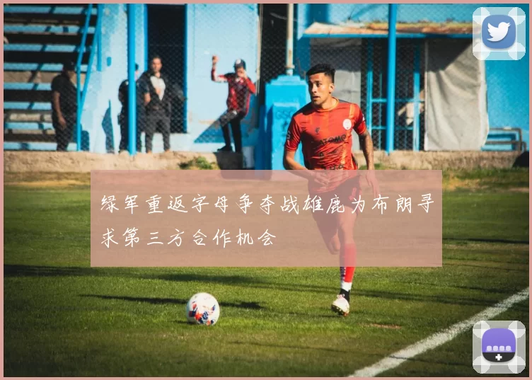 绿军重返字母争夺战雄鹿为布朗寻求第三方合作机会