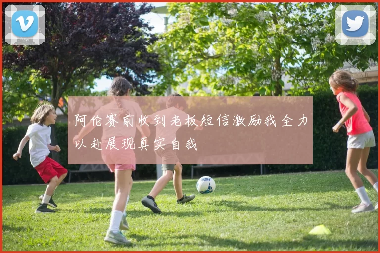 阿伦赛前收到老板短信激励我全力以赴展现真实自我